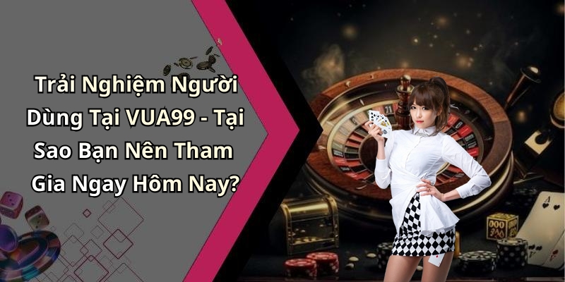 Trải Nghiệm Người Dùng Tại VUA99 - Tại Sao Bạn Nên Tham Gia Ngay Hôm Nay?